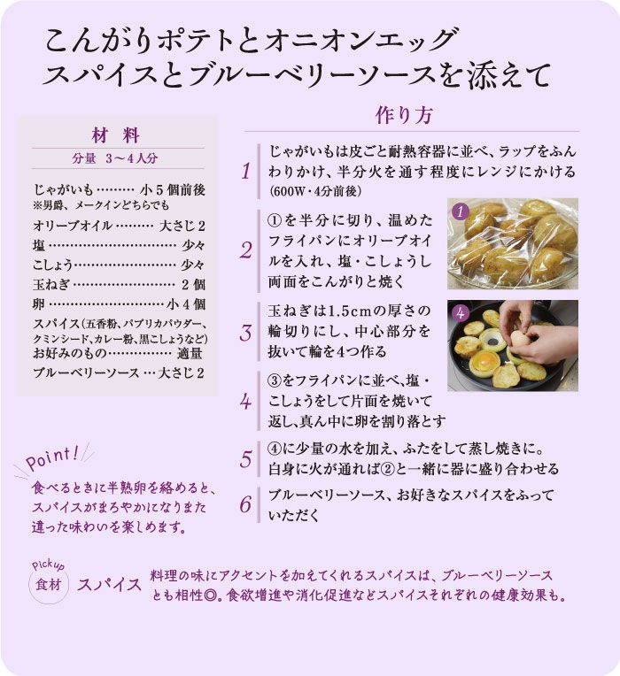 こんがりポテトとオニオンエッグ
スパイスとブルーベリーソースを添えて
材料
分量 3~4人分
作り方
じゃがいもは皮ごと耐熱容器に並べ、ラップをふん 1 わりかけ、半分火を通す程度にレンジにかける (600W・4分前後)
1を半分に切り、温めた
*******..
じゃがいも... 小5個前後 ※男爵、メークインどちらでも
オリーブオイル・・ 塩
・大さじ2
こしょう・
少女 少女
フライパンにオリーブオイ
2
玉ねぎ
2個
ルを入れ、塩・こしょうし 両面をこんがりと焼く
卵
小4個
玉ねぎは1.5cmの厚さの 4
スパイス (五香粉、パプリカパウダー、 クミンシード、カレー粉、黒こしょうなど) お好みのもの··・・ 適量
3 輪切りにし、中心部分を 抜いて輪を4つ作る
ブルーベリーソース・・・ 大さじ2
3 をフライパンに並べ、塩・ 4 こしょうをして片面を焼いて 返し、真ん中に卵を割り落とす
Point!/
5
食べるときに半熟卵を絡めると、 スパイスがまろやかになりまた 違った味わいを楽しめます。
6
4に少量の水を加え、ふたをして蒸し焼きに。 白身に火が通れば 2と一緒に器に盛り合わせる ブルーベリーソース、お好きなスパイスをふって いただく
Pickup
食材 スパイス
料理の味にアクセントを加えてくれるスパイスは、 ブルーベリーソース とも相性◎。 食欲増進や消化促進などスパイスそれぞれの健康効果も。
