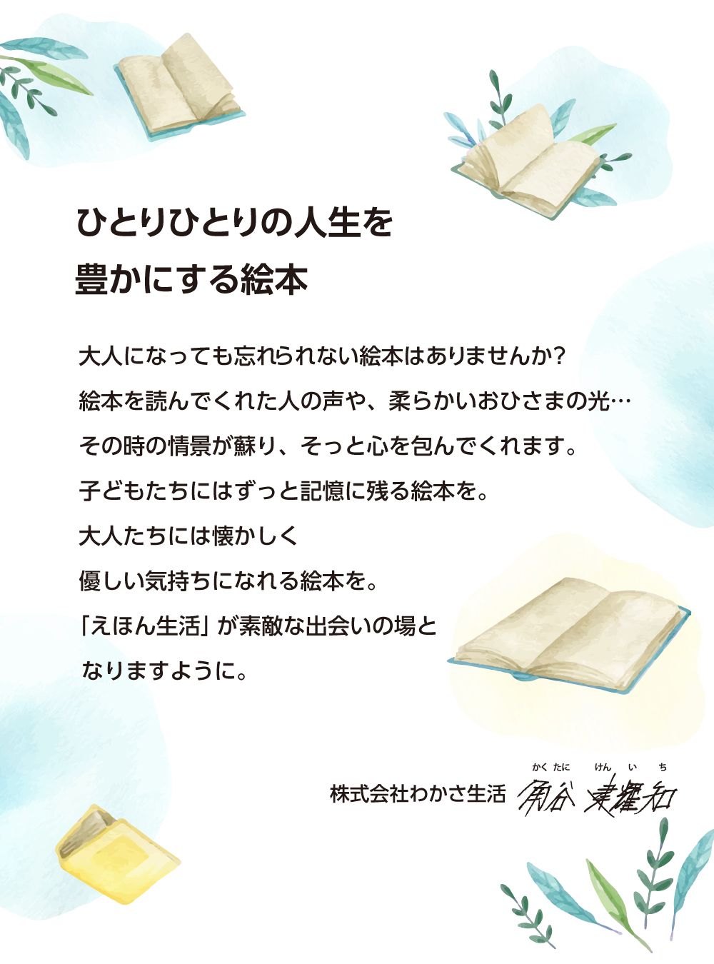 ひとりひとりの人生を豊かにする絵本。幼いころ触れた絵本には大人になってからも忘れられないほど強く印象に残っているものもあります。その記憶は、絵本を読んでくれた人の声や、あたたかい部屋の温度や、柔らかいおひさまの光といった、そのときの様子とともに蘇り、そっと心を包んでくれる子供たちには色々なジャンルの絵本を、そして大人たちには懐かしくも優しい気持ちになれる絵本を、えほん生活が絵本とのすてきな出会いの場になりますように