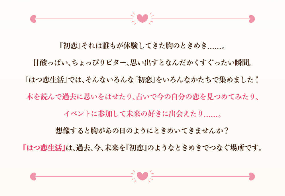 『初恋』それは誰もが経験してきた胸のときめき......。甘酸っぱい、ちょっぴりビター、思い出すとなんだかくすぐったい瞬間。『はつ恋生活』では、そんないろんんあ『初恋』をいろんなかたちで集めました！