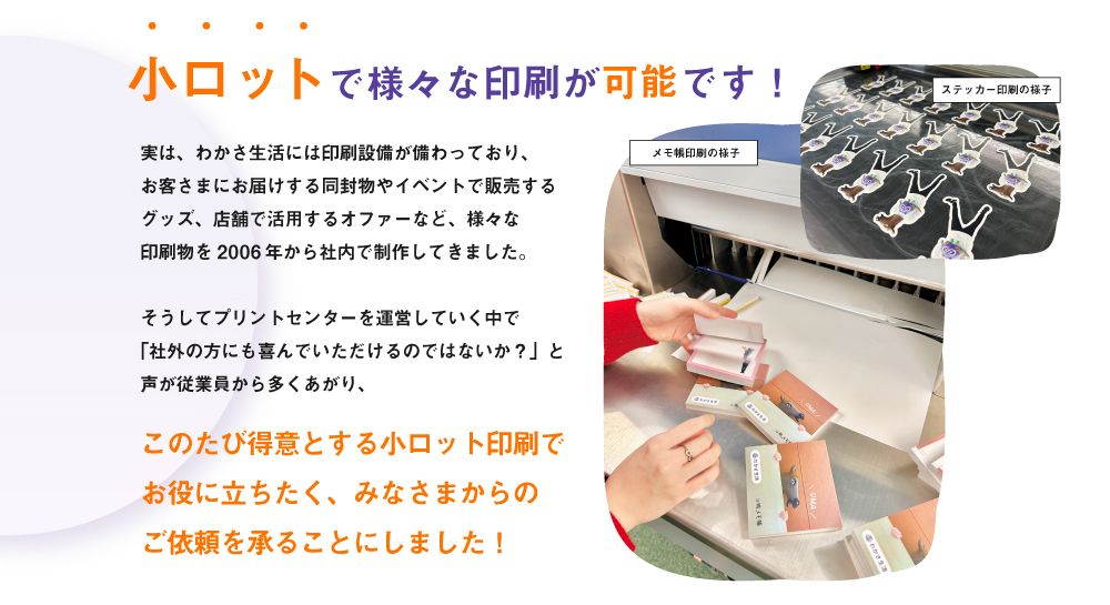 小ロットで様々な印刷が可能です！実は、わかさ生活には印刷設備が備わっており、お客様にお届けする同封物やイベントで販売するグッズ、店舗で活用するオファーなど、様々な印刷物を2006年から社内で制作してきました。このたび得意とする小ロット印刷でお役に立ちたく、みなさまからのご依頼を承ることにしました！
