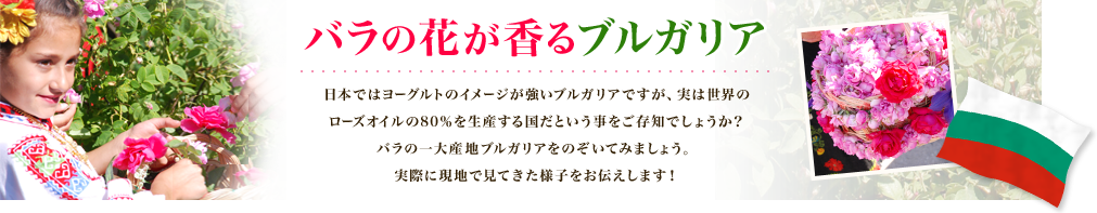 バラの花が香るブルガリア 日本ではヨーグルトのイメージが強いブルガリアですが、実は世界のローズオイルの80%を生産する国だということをご存じでしょうか？バラの一大産地ブルガリアをのぞいてみましょう。実際に現地で見てきた様子をお伝えします！