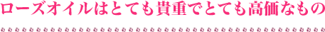 ローズオイルはとても貴重でとても高価なもの